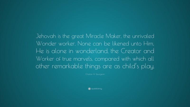 Charles H. Spurgeon Quote: “Jehovah is the great Miracle Maker, the unrivaled Wonder worker. None can be likened unto Him, He is alone in wonderland, the Creator and Worker of true marvels, compared with which all other remarkable things are as child’s play.”