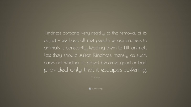 C. S. Lewis Quote: “Kindness consents very readily to the removal of its object – we have all met people whose kindness to animals is constantly leading them to kill animals lest they should suffer. Kindness, merely as such, cares not whether its object becomes good or bad, provided only that it escapes suffering.”