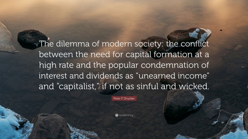 Peter F. Drucker Quote: “The dilemma of modern society: the conflict between the need for capital formation at a high rate and the popular condemnation of interest and dividends as “unearned income” and “capitalist,” if not as sinful and wicked.”