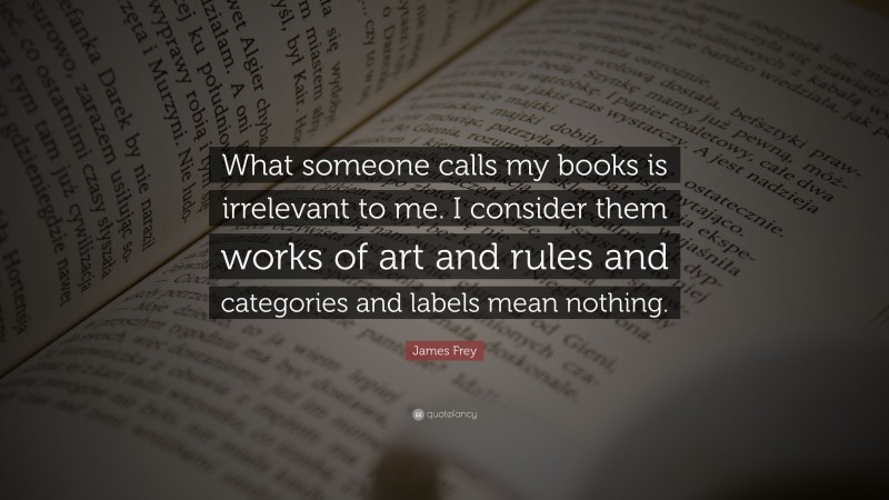 James Frey Quote: “What someone calls my books is irrelevant to me. I consider them works of art and rules and categories and labels mean nothing.”