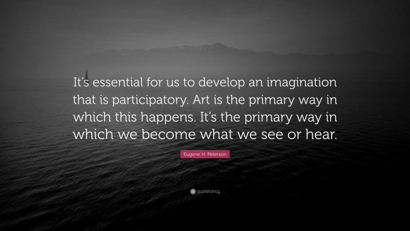 Eugene H. Peterson Quote: “It’s essential for us to develop an imagination that is participatory. Art is the primary way in which this happens. It’s the primary way in which we become what we see or hear.”