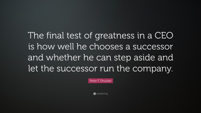 Peter F. Drucker Quote: “The final test of greatness in a CEO is how well he chooses a successor and whether he can step aside and let the successor run the company.”