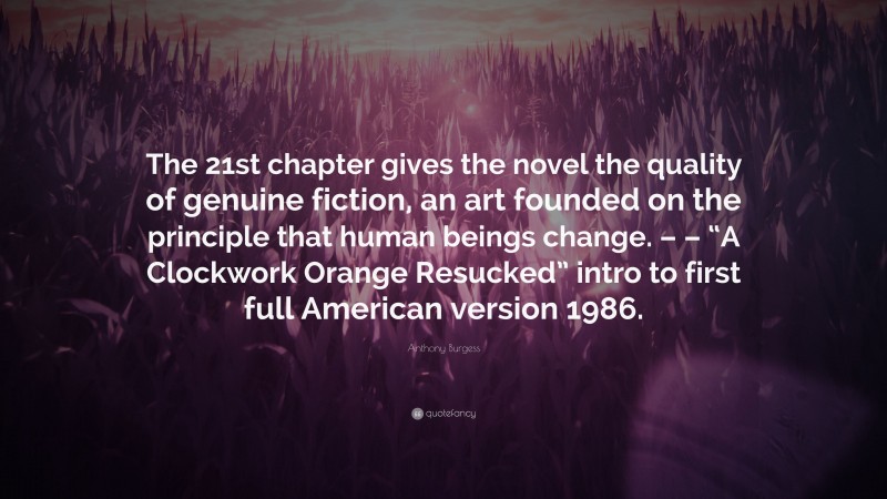 Anthony Burgess Quote: “The 21st chapter gives the novel the quality of genuine fiction, an art founded on the principle that human beings change. – – “A Clockwork Orange Resucked” intro to first full American version 1986.”