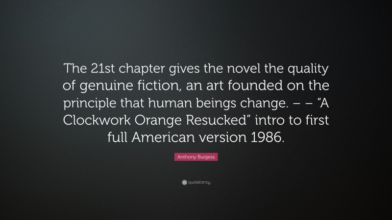 Anthony Burgess Quote: “The 21st chapter gives the novel the quality of genuine fiction, an art founded on the principle that human beings change. – – “A Clockwork Orange Resucked” intro to first full American version 1986.”