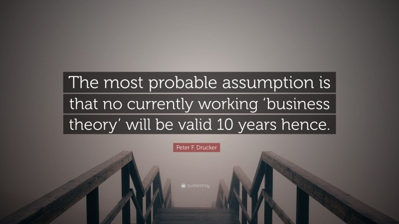 Peter F. Drucker Quote: “The most probable assumption is that no currently working ‘business theory’ will be valid 10 years hence.”