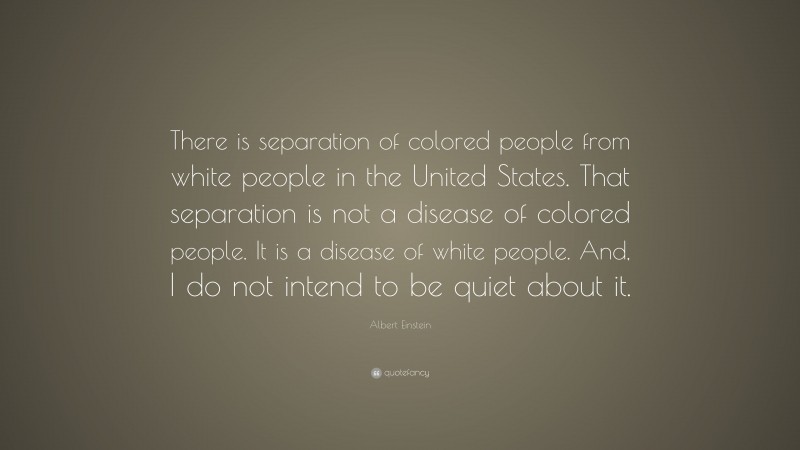 Albert Einstein Quote: “There is separation of colored people from white people in the United States. That separation is not a disease of colored people. It is a disease of white people. And, I do not intend to be quiet about it.”
