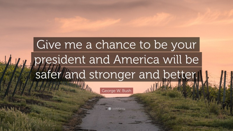 George W. Bush Quote: “Give me a chance to be your president and America will be safer and stronger and better.”