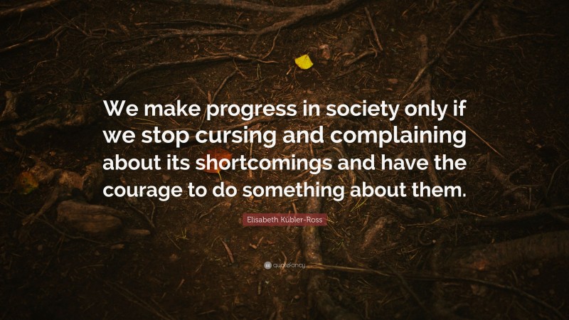 Elisabeth Kübler-Ross Quote: “We make progress in society only if we stop cursing and complaining about its shortcomings and have the courage to do something about them.”