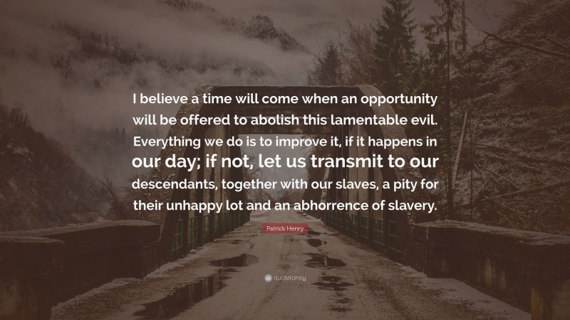 Patrick Henry Quote: “I believe a time will come when an opportunity will be offered to abolish this lamentable evil. Everything we do is to improve it, if it happens in our day; if not, let us transmit to our descendants, together with our slaves, a pity for their unhappy lot and an abhorrence of slavery.”