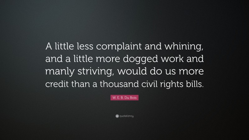 W. E. B. Du Bois Quote: “A little less complaint and whining, and a little more dogged work and manly striving, would do us more credit than a thousand civil rights bills.”