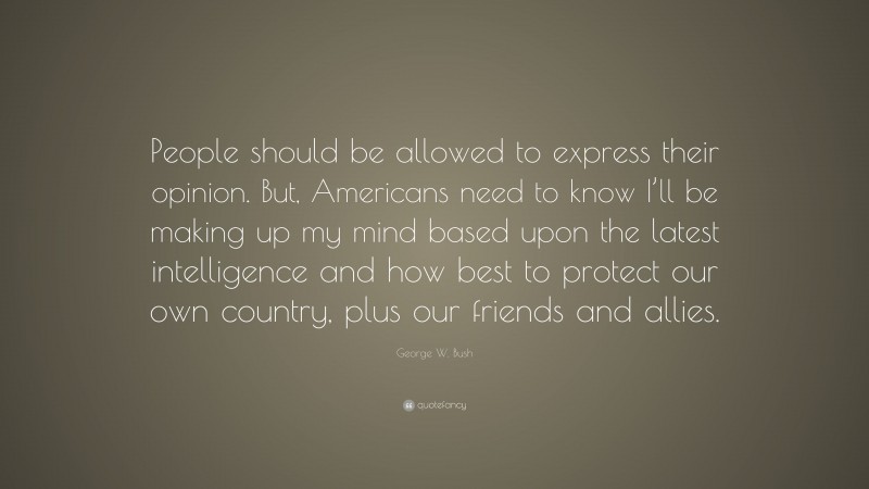 George W. Bush Quote: “People should be allowed to express their opinion. But, Americans need to know I’ll be making up my mind based upon the latest intelligence and how best to protect our own country, plus our friends and allies.”