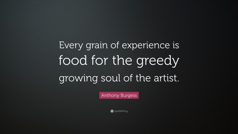 Anthony Burgess Quote: “Every grain of experience is food for the greedy growing soul of the artist.”