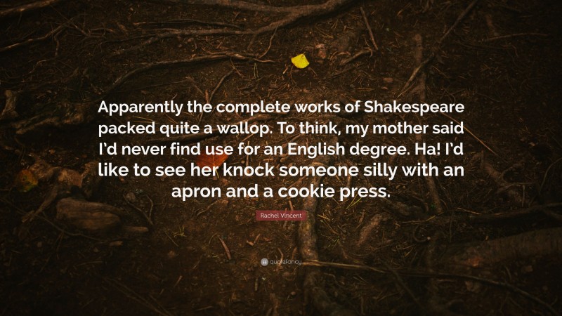 Rachel Vincent Quote: “Apparently the complete works of Shakespeare packed quite a wallop. To think, my mother said I’d never find use for an English degree. Ha! I’d like to see her knock someone silly with an apron and a cookie press.”