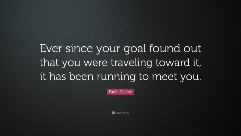Paulo Coelho Quote: “Ever since your goal found out that you were traveling toward it, it has been running to meet you.”