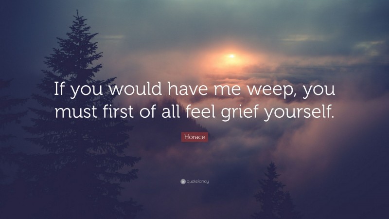 Horace Quote: “If you would have me weep, you must first of all feel grief yourself.”