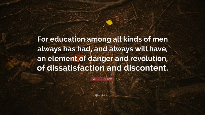 W. E. B. Du Bois Quote: “For education among all kinds of men always has had, and always will have, an element of danger and revolution, of dissatisfaction and discontent.”