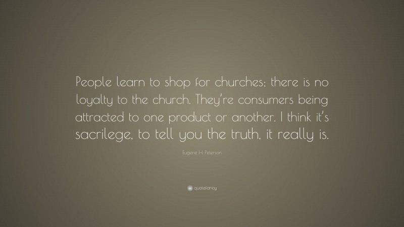 Eugene H. Peterson Quote: “People learn to shop for churches; there is no loyalty to the church. They’re consumers being attracted to one product or another. I think it’s sacrilege, to tell you the truth, it really is.”