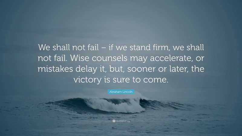 Abraham Lincoln Quote: “We shall not fail – if we stand firm, we shall not fail. Wise counsels may accelerate, or mistakes delay it, but, sooner or later, the victory is sure to come.”