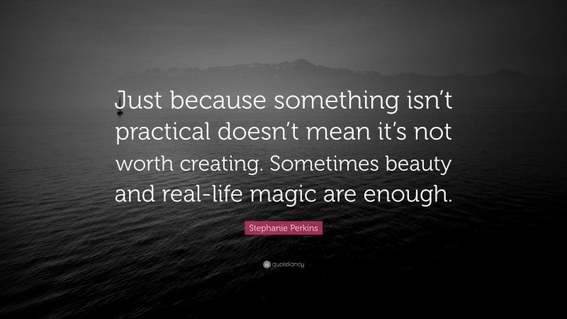 Stephanie Perkins Quote: “Just because something isn’t practical doesn’t mean it’s not worth creating. Sometimes beauty and real-life magic are enough.”