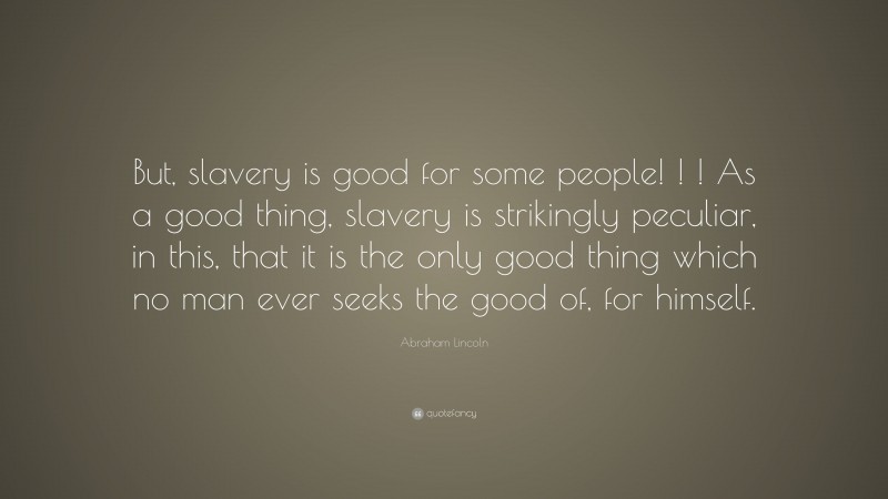 Abraham Lincoln Quote: “But, slavery is good for some people! ! ! As a good thing, slavery is strikingly peculiar, in this, that it is the only good thing which no man ever seeks the good of, for himself.”