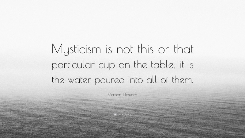 Vernon Howard Quote: “Mysticism is not this or that particular cup on the table; it is the water poured into all of them.”
