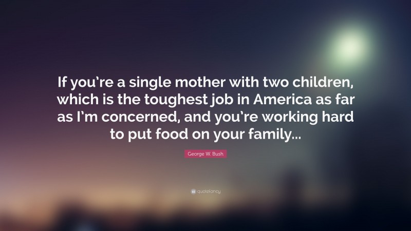 George W. Bush Quote: “If you’re a single mother with two children, which is the toughest job in America as far as I’m concerned, and you’re working hard to put food on your family...”