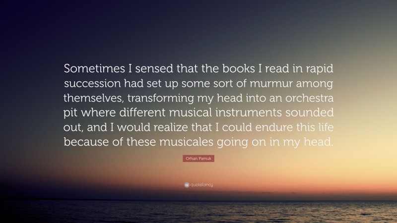 Orhan Pamuk Quote: “Sometimes I sensed that the books I read in rapid succession had set up some sort of murmur among themselves, transforming my head into an orchestra pit where different musical instruments sounded out, and I would realize that I could endure this life because of these musicales going on in my head.”