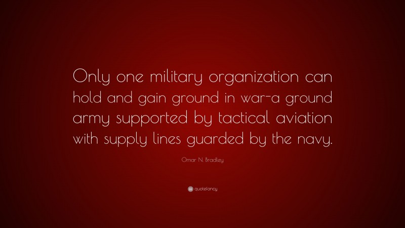 Omar N. Bradley Quote: “Only one military organization can hold and gain ground in war-a ground army supported by tactical aviation with supply lines guarded by the navy.”