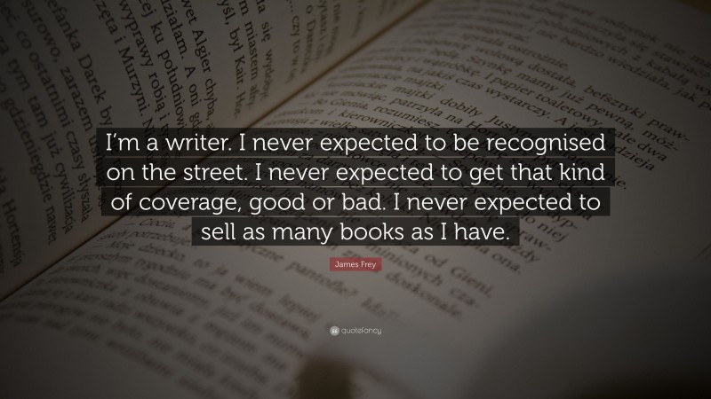 James Frey Quote: “I’m a writer. I never expected to be recognised on the street. I never expected to get that kind of coverage, good or bad. I never expected to sell as many books as I have.”
