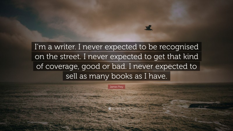 James Frey Quote: “I’m a writer. I never expected to be recognised on the street. I never expected to get that kind of coverage, good or bad. I never expected to sell as many books as I have.”
