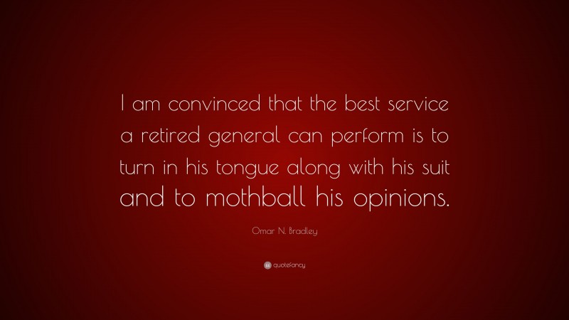 Omar N. Bradley Quote: “I am convinced that the best service a retired general can perform is to turn in his tongue along with his suit and to mothball his opinions.”