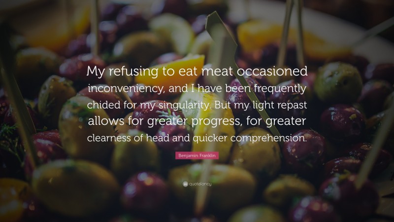 Benjamin Franklin Quote: “My refusing to eat meat occasioned inconveniency, and I have been frequently chided for my singularity. But my light repast allows for greater progress, for greater clearness of head and quicker comprehension.”