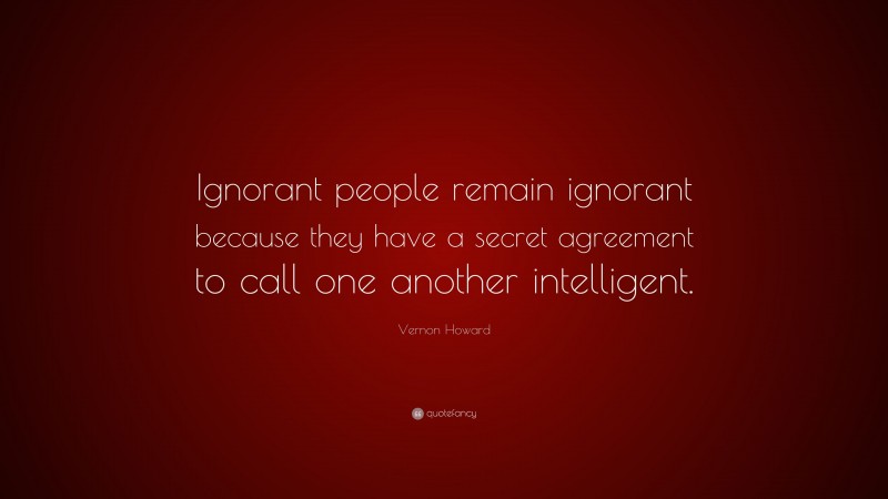 Vernon Howard Quote: “Ignorant people remain ignorant because they have a secret agreement to call one another intelligent.”
