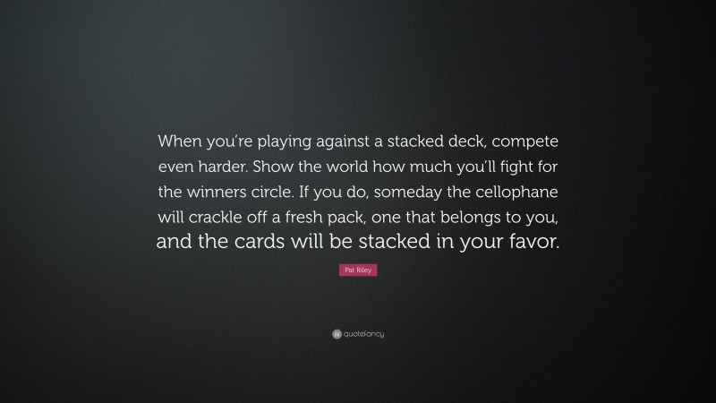 Pat Riley Quote: “When you’re playing against a stacked deck, compete even harder. Show the world how much you’ll fight for the winners circle. If you do, someday the cellophane will crackle off a fresh pack, one that belongs to you, and the cards will be stacked in your favor.”