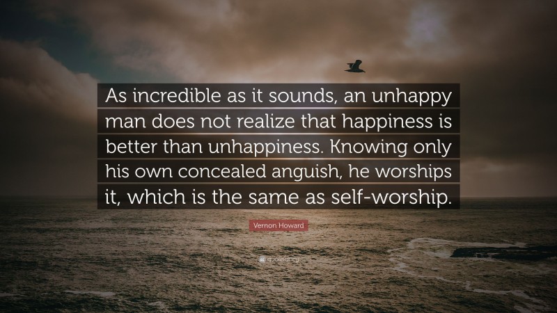 Vernon Howard Quote: “As incredible as it sounds, an unhappy man does not realize that happiness is better than unhappiness. Knowing only his own concealed anguish, he worships it, which is the same as self-worship.”