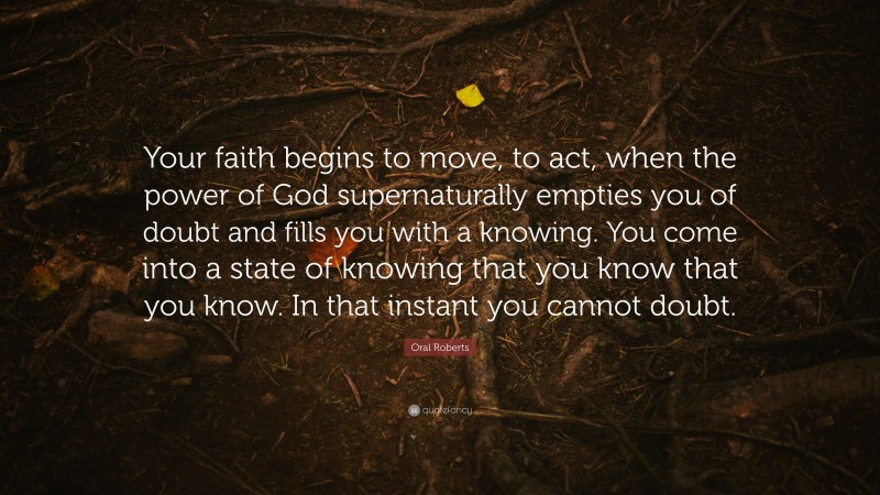 Oral Roberts Quote: “Your faith begins to move, to act, when the power of God supernaturally empties you of doubt and fills you with a knowing. You come into a state of knowing that you know that you know. In that instant you cannot doubt.”