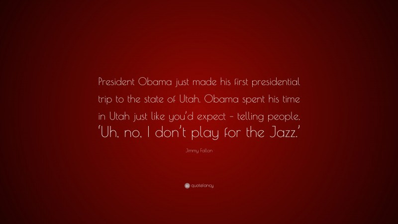 Jimmy Fallon Quote: “President Obama just made his first presidential trip to the state of Utah. Obama spent his time in Utah just like you’d expect – telling people, ‘Uh, no, I don’t play for the Jazz.’”
