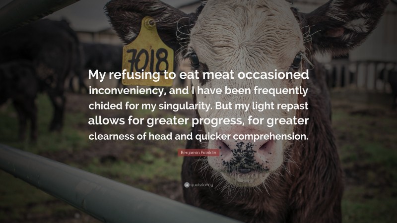 Benjamin Franklin Quote: “My refusing to eat meat occasioned inconveniency, and I have been frequently chided for my singularity. But my light repast allows for greater progress, for greater clearness of head and quicker comprehension.”