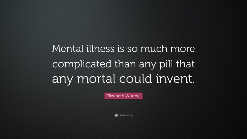 Elizabeth Wurtzel Quote: “Mental illness is so much more complicated than any pill that any mortal could invent.”