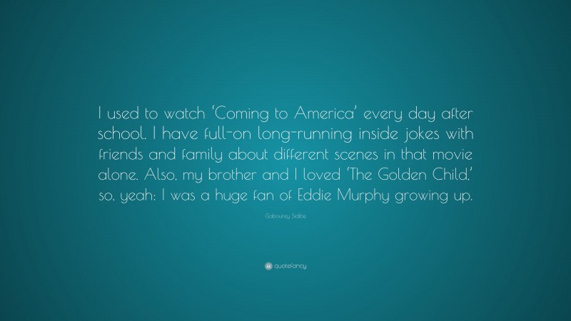 Gabourey Sidibe Quote: “I used to watch ‘Coming to America’ every day after school. I have full-on long-running inside jokes with friends and family about different scenes in that movie alone. Also, my brother and I loved ‘The Golden Child,’ so, yeah: I was a huge fan of Eddie Murphy growing up.”