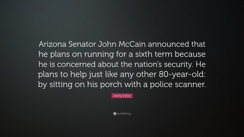 Jimmy Fallon Quote: “Arizona Senator John McCain announced that he plans on running for a sixth term because he is concerned about the nation’s security. He plans to help just like any other 80-year-old: by sitting on his porch with a police scanner.”