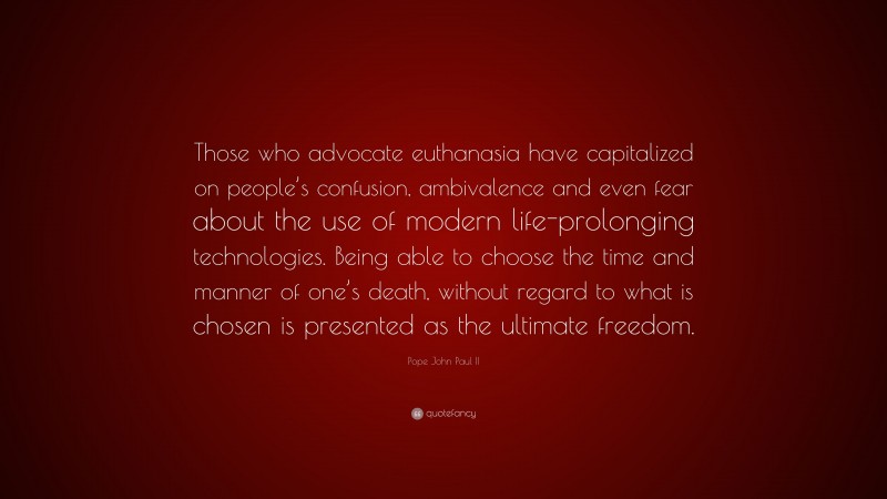 Pope John Paul II Quote: “Those who advocate euthanasia have capitalized on people’s confusion, ambivalence and even fear about the use of modern life-prolonging technologies. Being able to choose the time and manner of one’s death, without regard to what is chosen is presented as the ultimate freedom.”