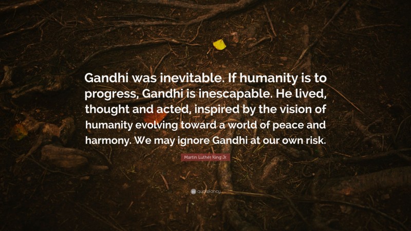 Martin Luther King Jr. Quote: “Gandhi was inevitable. If humanity is to progress, Gandhi is inescapable. He lived, thought and acted, inspired by the vision of humanity evolving toward a world of peace and harmony. We may ignore Gandhi at our own risk.”