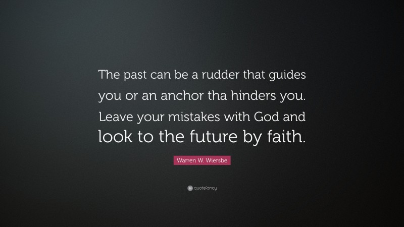 Warren W. Wiersbe Quote: “The past can be a rudder that guides you or an anchor tha hinders you. Leave your mistakes with God and look to the future by faith.”