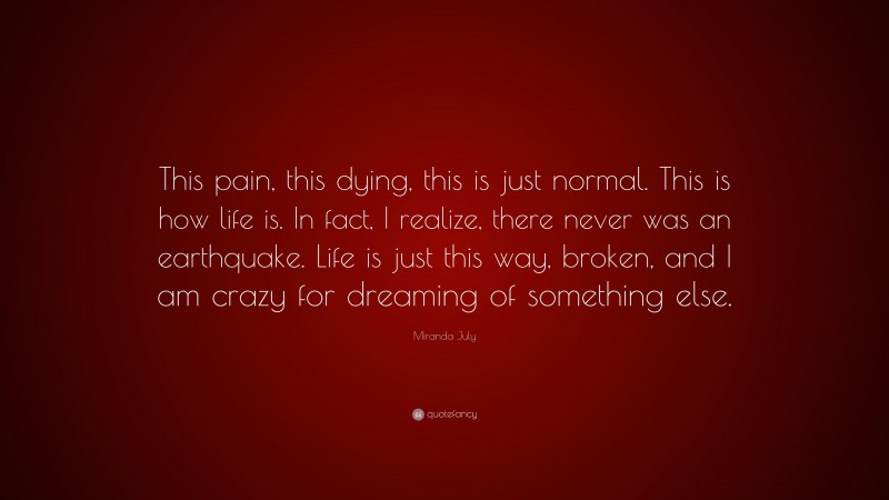 Miranda July Quote: “This pain, this dying, this is just normal. This is how life is. In fact, I realize, there never was an earthquake. Life is just this way, broken, and I am crazy for dreaming of something else.”