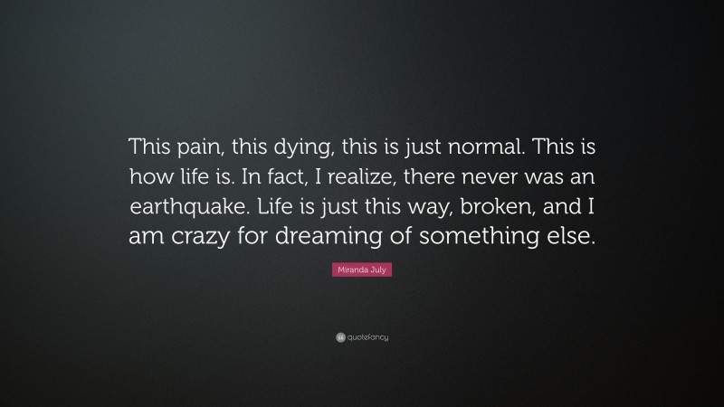 Miranda July Quote: “This pain, this dying, this is just normal. This is how life is. In fact, I realize, there never was an earthquake. Life is just this way, broken, and I am crazy for dreaming of something else.”