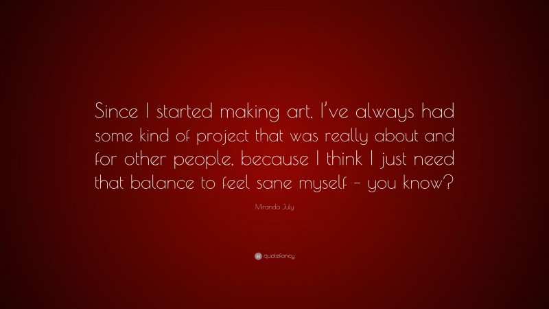 Miranda July Quote: “Since I started making art, I’ve always had some kind of project that was really about and for other people, because I think I just need that balance to feel sane myself – you know?”