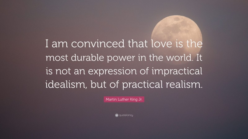 Martin Luther King Jr. Quote: “I am convinced that love is the most durable power in the world. It is not an expression of impractical idealism, but of practical realism.”