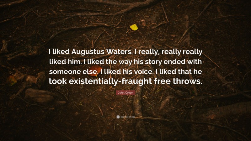 John Green Quote: “I liked Augustus Waters. I really, really really liked him. I liked the way his story ended with someone else. I liked his voice. I liked that he took existentially-fraught free throws.”