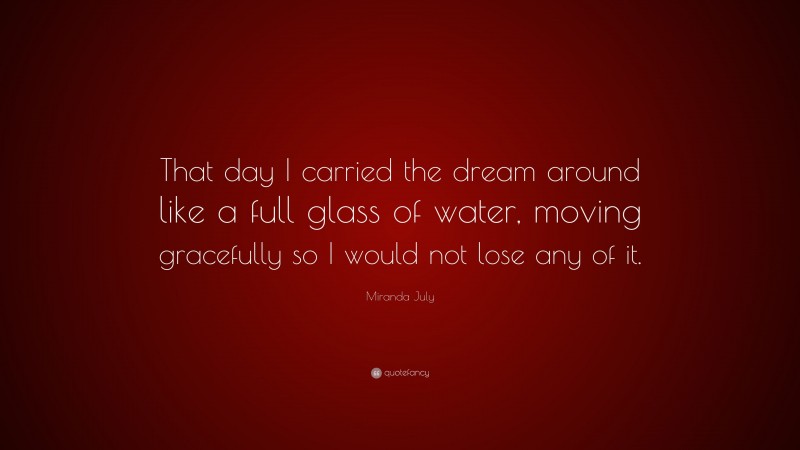 Miranda July Quote: “That day I carried the dream around like a full glass of water, moving gracefully so I would not lose any of it.”